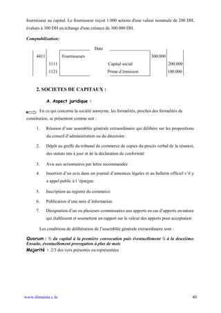 fournisseur au capital. Le fournisseur reçoit 1.000 actions d'une valeur nominale de 200 DH,
 évalués à 300 DH en échange d'une créance de 300.000 DH.

 Comptabilisation:

                                            Date
      4411            Fournisseurs                                       300.000
              1111                                 Capital social                  200.000
              1121                                 Prime d’émission                100.000



      2. SOCIETES DE CAPITAUX :

             A. Aspect juridique :

        En ce qui concerne la société anonyme, les formalités, proches des formalités de
 constitution, se présentent comme suit :

      1.     Réunion d’une assemblée générale extraordinaire qui délibère sur les propositions
             du conseil d’administration ou du directoire.

      2.     Dépôt au greffe du tribunal de commerce de copies du procès verbal de la réunion,
             des statuts mis à jour et de la déclaration de conformité

      3.     Avis aux actionnaires par lettre recommandée

      4.     Insertion d’un avis dans un journal d’annonces légales et au bulletin officiel s’il y
             a appel public à l ‘épargne.

      5.     Inscription au registre du commerce

      6.     Publication d’une note d’information

      7.     Désignation d’un ou plusieurs commissaires aux apports en cas d’apports en nature
             qui établissent et soumettent un rapport sur la valeur des apports pour acceptation

        Les conditions de délibération de l’assemblée générale extraordinaire sont :

 Quorum : ½ du capital à la première convocation puis éventuellement ¼ à la deuxième.
 Ensuite, éventuellement prorogation à plus de mois
 Majorité : 2/3 des voix présentes ou représentées




www.dimaista.c.la                                                                                  40
 