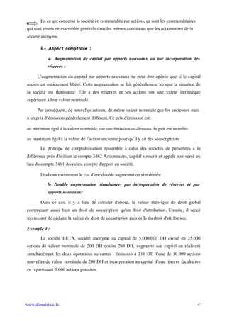 En ce qui concerne la société en commandite par actions, ce sont les commanditaires
 qui sont réunis en assemblée générale dans les mêmes conditions que les actionnaires de la
 société anonyme.

        B- Aspect comptable :

            a- Augmentation de capital par apports nouveaux ou par incorporation des
            réserves :

      L’augmentation du capital par apports nouveaux ne peut être opérée que si le capital
 ancien est entièrement libéré. Cette augmentation se fait généralement lorsque la situation de
 la société est florissante. Elle a des réserves et ses actions ont une valeur intrinsèque
 supérieure à leur valeur nominale.

      Par conséquent, de nouvelles actions, de même valeur nominale que les anciennes mais
 à un prix d’émission généralement différent. Ce prix d'émission est:

 au minimum égal à la valeur nominale, car une émission au-dessous du pair est interdite

 au maximum égal à la valeur de l’action ancienne pour qu’il y ait des souscripteurs.

        Le principe de comptabilisation ressemble à celui des sociétés de personnes à la
 différence près d'utiliser le compte 3462 Actionnaires, capital souscrit et appelé non versé au
 lieu du compte 3461 Associés, compte d'apport en société.

        Etudions maintenant le cas d'une double augmentation simultanée

            b- Double augmentation simultanée: par incorporation de réserves et par
            apports nouveaux:

        Dans ce cas, il y a lieu de calculer d'abord, la valeur théorique du droit global
 comprenant aussi bien un droit de souscription qu'un droit d'attribution. Ensuite, il serait
 intéressant de déduire la valeur du droit de souscription puis celle du droit d'attribution.

 Exemple 4 :

        La société BETA, société anonyme au capital de 5.000.000 DH divisé en 25.000
 actions de valeur nominale de 200 DH cotées 280 DH, augmente son capital en réalisant
 simultanément les deux opérations suivantes : Emission à 210 DH l’une de 10.000 actions
 nouvelles de valeur nominale de 200 DH et incorporation au capital d’une réserve facultative
 en répartissant 5.000 actions gratuites.




www.dimaista.c.la                                                                               41
 