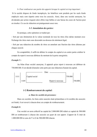 b- Pour rembourser une partie des apports lorsque le capital est trop important :

 Si la société dispose de fonds inemployés, les bénéfices sont produits par les seuls fonds
 employés mais sont répartis entre tous les associés. Ainsi, dans une société anonyme, les
 dividendes par action risquent alors d'être trop faibles et une baisse du cours de l'action peut
 en résulter. Ce cas de réduction est pratiquement assez rare.

                        1-1 Annulation des pertes:

        En pratique, cette opération se traduit par:

 - Soit par une diminution de la valeur nominale de tous les titres d'un même montant avec
 l'échange des titres mais sans descendre au-dessous du minimum légal;

 - Soit par une réduction du nombre de titres en annulant une fraction des titres détenus par
 chaque associé.

        En comptabilité, il suffit de débiter le compte du capital et en contre partie créditer le
 compte du report à nouveau débiteur du montant de la perte enregistrée.

 Exemple 5 :

        Au bilan d'une société anonyme, il apparaît qu'un report à nouveau est débiteur de
 750.000 DH. Il est décidé d'annuler cette perte par une réduction d'autant du capital.

                                            Date

      1111            Capital social                                    750.000

               1169                                Report à nouveau               750.000



                1-2 Remboursement du capital:

                        a- Dans les sociétés de personnes:

        Dans ces sociétés, les liens entre associés étant primordiaux et le nombre des associés
 est limité, il est ouvert à chacun donc un compte de remboursement.

 Exemple 6:

        Une société en nom collectif au capital de 2.000.000 DH réduit ce capital de 500.000
 DH en remboursant à chacun des associés un quart de son apport. L'apport de X était de
 1.000.000 DH et ceux de Y et Z de 500.000 DH chacun.




www.dimaista.c.la                                                                                44
 