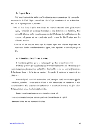 2- Aspect fiscal :
      Si la réduction du capital social est effectuée par absorption des pertes, elle est soumise
 à un droit fixe de 50 dh. Si par contre elle est effectuée par remboursement aux actionnaires,
 deux cas de figures peuvent se présenter :

    ¾Au cas où il existe au passif de la société des réserves suffisantes autres que la réserve
      légale, l’opération est assimilée fiscalement à une distribution de bénéfices, donc
      imposable à la taxe sur les produits des actions de 10% lorsque les bénéficiaires sont des
      personnes physiques, et une exonération totale lorsque les bénéficiaires sont des
      personnes morales.

     ¾Au cas où les réserves autres que la réserve légale sont absents, l’opération est
       considérée comme un remboursement d’apport, donc imposable au droit de partage de
      1%.



        B- AMORTISSEMENT DU CAPITAL

        Il s'agit d'une opération qui ne se pratique guère que dans la société anonyme.
        C'est une opération par laquelle une société rembourse le capital aux actionnaires et le
 reconstitue par un prélèvement sur les bénéfices distribuables ou sur une réserve (à l'exclusion
 de la réserve légale et de la réserve statutaire) de manière à maintenir la garantie de ses
 créanciers.

        Par conséquent, les actions remboursées sont échangées contre d'autres titres appelés
 "actions de jouissance" à laquelle reste attachés le droit de vote dans les assemblées, le droit
 au superdividende dans les répartitions de bénéfices et le droit aux réserves et aux plus values
 de liquidation en cas de dissolution de la société.

        Les écritures d'amortissement sont constatées comme suit:

 - Le remboursement du capital comme dans le cas d'une réduction de capital.

 - Sa reconstitution par une réserve équivalente.




www.dimaista.c.la                                                                               46
 