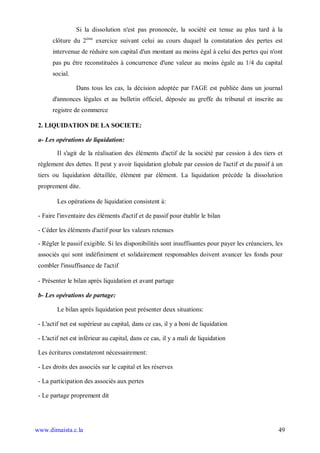Si la dissolution n'est pas prononcée, la société est tenue au plus tard à la
       clôture du 2ème exercice suivant celui au cours duquel la constatation des pertes est
       intervenue de réduire son capital d'un montant au moins égal à celui des pertes qui n'ont
       pas pu être reconstituées à concurrence d'une valeur au moins égale au 1/4 du capital
       social.

                 Dans tous les cas, la décision adoptée par l'AGE est publiée dans un journal
       d'annonces légales et au bulletin officiel, déposée au greffe du tribunal et inscrite au
       registre de commerce

 2. LIQUIDATION DE LA SOCIETE:

 a- Les opérations de liquidation:

         Il s'agit de la réalisation des éléments d'actif de la société par cession à des tiers et
 règlement des dettes. Il peut y avoir liquidation globale par cession de l'actif et du passif à un
 tiers ou liquidation détaillée, élément par élément. La liquidation précède la dissolution
 proprement dite.

         Les opérations de liquidation consistent à:

 - Faire l'inventaire des éléments d'actif et de passif pour établir le bilan

 - Céder les éléments d'actif pour les valeurs retenues

 - Régler le passif exigible. Si les disponibilités sont insuffisantes pour payer les créanciers, les
 associés qui sont indéfiniment et solidairement responsables doivent avancer les fonds pour
 combler l'insuffisance de l'actif

 - Présenter le bilan après liquidation et avant partage

 b- Les opérations de partage:

         Le bilan après liquidation peut présenter deux situations:

 - L'actif net est supérieur au capital, dans ce cas, il y a boni de liquidation

 - L'actif net est inférieur au capital, dans ce cas, il y a mali de liquidation

 Les écritures constateront nécessairement:

 - Les droits des associés sur le capital et les réserves

 - La participation des associés aux pertes

 - Le partage proprement dit




www.dimaista.c.la                                                                                  49
 