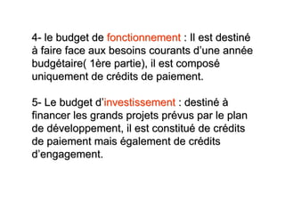4- le budget de fonctionnement : Il est destiné
à faire face aux besoins courants d’une année
budgétaire( 1ère partie), il est composé
uniquement de crédits de paiement.

5- Le budget d’investissement : destiné à
financer les grands projets prévus par le plan
de développement, il est constitué de crédits
de paiement mais également de crédits
d’engagement.
 