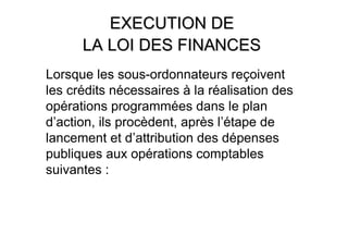 EXECUTION DE
      LA LOI DES FINANCES
Lorsque les sous-ordonnateurs reçoivent
les crédits nécessaires à la réalisation des
opérations programmées dans le plan
d’action, ils procèdent, après l’étape de
lancement et d’attribution des dépenses
publiques aux opérations comptables
suivantes :
 