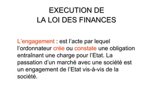 EXECUTION DE
       LA LOI DES FINANCES

L’engagement : est l’acte par lequel
l’ordonnateur crée ou constate une obligation
entraînant une charge pour l’Etat. La
passation d’un marché avec une société est
un engagement de l’Etat vis-à-vis de la
société.
 