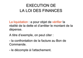 EXECUTION DE
        LA LOI DES FINANCES

La liquidation : a pour objet de vérifier la
réalité de la dette et d’arrêter le montant de la
dépense.
A titre d’exemple, on peut citer :
- la confrontation de la facture au Bon de
Commande.
- le décompte à l’attachement.
 