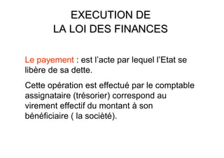 EXECUTION DE
       LA LOI DES FINANCES

Le payement : est l’acte par lequel l’Etat se
libère de sa dette.
Cette opération est effectué par le comptable
assignataire (trésorier) correspond au
virement effectif du montant à son
bénéficiaire ( la socièté).
 