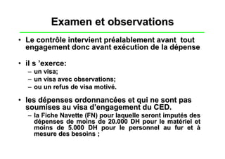 Examen et observations
• Le contrôle intervient préalablement avant tout
  engagement donc avant exécution de la dépense

• il s ’exerce:
  –   un visa;
  –   un visa avec observations;
  –   ou un refus de visa motivé.

• les dépenses ordonnancées et qui ne sont pas
  soumises au visa d’engagement du CED.
  – la Fiche Navette (FN) pour laquelle seront imputés des
    dépenses de moins de 20.000 DH pour le matériel et
    moins de 5.000 DH pour le personnel au fur et à
    mesure des besoins ;
 