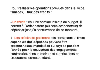 Pour réaliser les opérations prévues dans la loi de
finances, il faut des crédits :

- un crédit : est une somme inscrite au budget. Il
permet à l’ordonnateur (ou sous-ordonnateur) de
dépenser jusqu’à concurrence de ce montant.

1- Les crédits de paiement : Ils constituent la limite
supérieure des dépenses pouvant être
ordonnancées, mandatées ou payées pendant
l’année pour la couverture des engagements
contractées dans le cadre des autorisations de
programme correspondant.
 