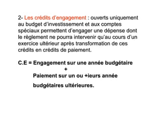 2- Les crédits d’engagement : ouverts uniquement
au budget d’investissement et aux comptes
spéciaux permettent d’engager une dépense dont
le règlement ne pourra intervenir qu’au cours d’un
exercice ultérieur après transformation de ces
crédits en crédits de paiement.

C.E = Engagement sur une année budgétaire
                 +
      Paiement sur un ou +ieurs année
      budgétaires ultérieures.
 