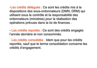 -Les crédits délégués : Ce sont les crédits mis à la
dispositions des sous-ordonnateurs (DMN, DRM) qui
utilisent sous le contrôle et la responsabilité des
ordonnateurs (ministres) pour la réalisation des
opérations prévues dans la loi de finances .

- Les crédits reportés : Ce sont des crédits engagés
l’année dernière et non consommés.
- Les crédits consolidés : Idem que pour les crédits
reportés, sauf que le terme consolidation concerne les
crédits d’engagement.
 