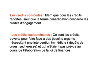 Les crédits consolidés : Idem que pour les crédits
reportés, sauf que le terme consolidation concerne les
crédits d’engagement.


- Les crédits extraordinaires : Ce sont les crédits
ouverts pour faire face à des besoins urgents
nécessitant une intervention immédiate ( dégâts de
crues, sécheresse) et qui n’étaient pas prévus au
cours de l’élaboration de la loi de finances.
 