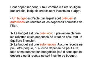 Pour dépenser donc, il faut comme il a été souligné
des crédits, lesquels crédits sont inscrits au budget.

- Un budget est l’acte par lequel sont prévues et
autorisées les recettes et les dépenses annuelles de
l’Etat.

1- Le budget est une prévision: Il prévoit en chiffres
les recettes et les dépenses de l’Etat en assurant un
équilibre financier;
2- Le budget est une autorisation: Aucune recette ne
peut être perçue, ni aucune dépense ne peut être
faite sans autorisation budgétaire (c-à-d sans que la
dépense ou la recette ne soit inscrite au budget);
 
