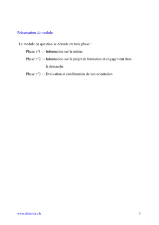 Présentation du module


 Le module en question se déroule en trois phase :

      Phase n°1 : - Information sur le métier

      Phase n°2 : - Information sur le projet de formation et engagement dans

                    la démarche

      Phase n°3 : - Evaluation et confirmation de son orientation




www.dimaista.c.la                                                               3
 