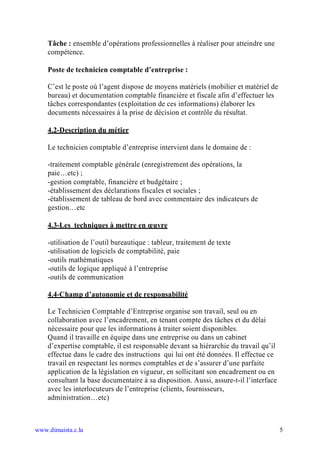 Tâche : ensemble d’opérations professionnelles à réaliser pour atteindre une
    compétence.

    Poste de technicien comptable d’entreprise :

    C’est le poste où l’agent dispose de moyens matériels (mobilier et matériel de
    bureau) et documentation comptable financière et fiscale afin d’effectuer les
    tâches correspondantes (exploitation de ces informations) élaborer les
    documents nécessaires à la prise de décision et contrôle du résultat.

    4.2-Description du métier

    Le technicien comptable d’entreprise intervient dans le domaine de :

    -traitement comptable générale (enregistrement des opérations, la
    paie…etc) ;
    -gestion comptable, financière et budgétaire ;
    -établissement des déclarations fiscales et sociales ;
    -établissement de tableau de bord avec commentaire des indicateurs de
    gestion…etc

    4.3-Les techniques à mettre en uvre

    -utilisation de l’outil bureautique : tableur, traitement de texte
    -utilisation de logiciels de comptabilité, paie
    -outils mathématiques
    -outils de logique appliqué à l’entreprise
    -outils de communication

    4.4-Champ d’autonomie et de responsabilité

    Le Technicien Comptable d’Entreprise organise son travail, seul ou en
    collaboration avec l’encadrement, en tenant compte des tâches et du délai
    nécessaire pour que les informations à traiter soient disponibles.
    Quand il travaille en équipe dans une entreprise ou dans un cabinet
    d’expertise comptable, il est responsable devant sa hiérarchie du travail qu’il
    effectue dans le cadre des instructions qui lui ont été données. Il effectue ce
    travail en respectant les normes comptables et de s’assurer d’une parfaite
    application de la législation en vigueur, en sollicitant son encadrement ou en
    consultant la base documentaire à sa disposition. Aussi, assure-t-il l’interface
    avec les interlocuteurs de l’entreprise (clients, fournisseurs,
    administration…etc)



www.dimaista.c.la                                                                      5
 