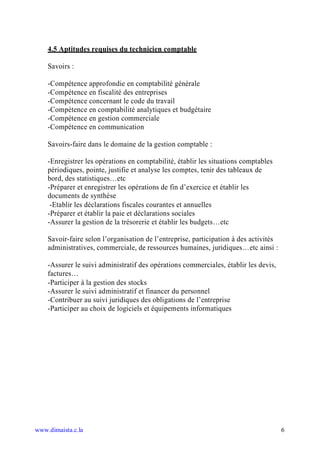 4.5 Aptitudes requises du technicien comptable

    Savoirs :

    -Compétence approfondie en comptabilité générale
    -Compétence en fiscalité des entreprises
    -Compétence concernant le code du travail
    -Compétence en comptabilité analytiques et budgétaire
    -Compétence en gestion commerciale
    -Compétence en communication

    Savoirs-faire dans le domaine de la gestion comptable :

    -Enregistrer les opérations en comptabilité, établir les situations comptables
    périodiques, pointe, justifie et analyse les comptes, tenir des tableaux de
    bord, des statistiques…etc
    -Préparer et enregistrer les opérations de fin d’exercice et établir les
    documents de synthèse
     -Etablir les déclarations fiscales courantes et annuelles
    -Préparer et établir la paie et déclarations sociales
    -Assurer la gestion de la trésorerie et établir les budgets…etc

    Savoir-faire selon l’organisation de l’entreprise, participation à des activités
    administratives, commerciale, de ressources humaines, juridiques…etc ainsi :

    -Assurer le suivi administratif des opérations commerciales, établir les devis,
    factures…
    -Participer à la gestion des stocks
    -Assurer le suivi administratif et financer du personnel
    -Contribuer au suivi juridiques des obligations de l’entreprise
    -Participer au choix de logiciels et équipements informatiques




www.dimaista.c.la                                                                      6
 