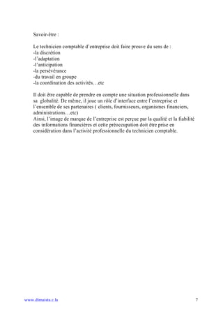 Savoir-être :

    Le technicien comptable d’entreprise doit faire preuve du sens de :
    -la discrétion
    -l’adaptation
    -l’anticipation
    -la persévérance
    -du travail en groupe
    -la coordination des activités…etc

    Il doit être capable de prendre en compte une situation professionnelle dans
    sa globalité. De même, il joue un rôle d’interface entre l’entreprise et
    l’ensemble de ses partenaires ( clients, fournisseurs, organismes financiers,
    administrations…etc)
    Ainsi, l’image de marque de l’entreprise est perçue par la qualité et la fiabilité
    des informations financières et cette préoccupation doit être prise en
    considération dans l’activité professionnelle du technicien comptable.




www.dimaista.c.la                                                                        7
 