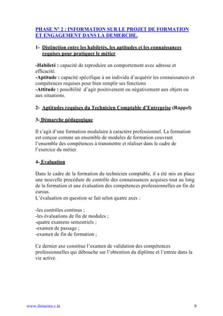 PHASE N° 2 : INFORMATION SUR LE PROJET DE FORMATION
    ET ENGAGEMENT DANS LA DEMERCHE.

    1- Distinction entre les habiletés, les aptitudes et les connaissances
       requises pour pratiquer le métier

    -Habileté : capacité de reproduire un comportement avec adresse et
    efficacité.
    -Aptitude : capacité spécifique à un individu d’acquérir les connaissances et
    compétences requises pour bien remplir ses fonctions
    -Attitude : possibilité d’agir positivement ou négativement aux objets ou
    aux situations.

    2- Aptitudes requises du Technicien Comptable d’Entreprise (Rappel)

    3- Démarche pédagogique

    Il s’agit d’une formation modulaire à caractère professionnel. La formation
    est conçue comme un ensemble de modules de formation couvrant
    l’ensemble des compétences à transmettre et réaliser dans le cadre de
    l’exercice du métier.

    4- Evaluation

    Dans le cadre de la formation du technicien comptable, il a été mis en place
    une nouvelle procédure de contrôle des connaissances acquises tout au long
    de la formation et une évaluation des compétences professionnelles en fin de
    cursus.
    L’évaluation en question se fait selon quatre axes :

    -les contrôles continus ;
    -les évaluations de fin de modules ;
    -quatre examens semestriels ;
    -examen de passage ;
    -examen de fin de formation ;

    Ce dernier axe constitue l’examen de validation des compétences
    professionnelles qui débouche sur l’obtention du diplôme et l’entrée dans la
    vie active.




www.dimaista.c.la                                                                  9
 