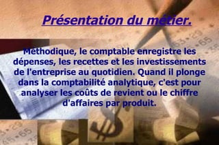 Présentation du métier. Méthodique, le comptable enregistre les dépenses, les recettes et les investissements de l'entreprise au quotidien. Quand il plonge dans la comptabilité analytique, c'est pour analyser les coûts de revient ou le chiffre d'affaires par produit. 