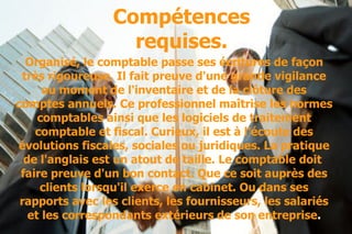 Compétences requises. Organisé, le comptable passe ses écritures de façon très rigoureuse. Il fait preuve d'une grande vigilance au moment de l'inventaire et de la clôture des comptes annuels. Ce professionnel maîtrise les normes comptables ainsi que les logiciels de traitement comptable et fiscal. Curieux, il est à l'écoute des évolutions fiscales, sociales ou juridiques. La pratique de l'anglais est un atout de taille. Le comptable doit  faire preuve d'un bon contact. Que ce soit auprès des clients lorsqu'il exerce en cabinet. Ou dans ses rapports avec les clients, les fournisseurs, les salariés et les correspondants extérieurs   de son entreprise . 