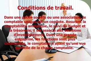 Conditions de travail. Dans une petite société ou une association, le comptable unique est un copilote. Assurant la comptabilité analytique, le suivi du budget et la trésorerie, il est associé aux décisions d'investissement. Dans une grande entreprise, les fonctions sont plus cloisonnées, le comptable n'ayant qu'une vue partielle de la chaîne comptable.   