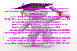 Accès au métier. · Le BTS comptabilité et gestion des organisations est préparé dans des lycées, des établissements privés ou en alternance.  · Le DUT gestion des entreprises et des administrations (GEA) offre une spécialisation finance-comptabilité dans 75 IUT (instituts universitaires de technologie).  · Deux DEUST, préparés en 2 ans à Montpellier I et Toulouse I, sont spécialisés en comptabilité.  · Les licences professionnelles et les licences de gestion constituent une poursuite d'études très adaptée, accessible après sélection.  · Le diplôme de comptabilité et gestion (DCG) se prépare en 3 ans après le bac dans des classes de lycées. Des passerelles existent pour les titulaires de BTS, DUT, DEUST, licence...  