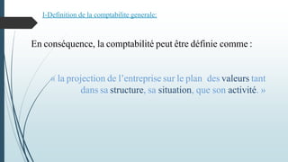 En conséquence, la comptabilité peut être définie comme :
« la projection de l’entreprise sur le plan des valeurs tant
dans sa structure, sa situation, que son activité. »
I-Definition de la comptabilite generale:
 
