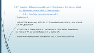 b-2ème situation : Réductions accordées après l’établissement dela facture initiale:
b-1- Réductions après envoi de la facture simple :
b-1-1- Cas d’une réduction commerciale :
- Application 8 :
Le 19/03/2008, Karim vend 9.000 dhs HT de marchandises à crédit au client Ahmed;
TVA 20%, facture n°9.
Le 22/03/2008, la facture d’avoir n°5 est adressée au client Ahmed mentionnant
une remise de 5% sur les marchandises de la facture n°9.
- Présenter et comptabiliser les deux factures chez le client et le fournisseur.
 
