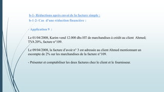 b-1- Réductions après envoi de la facture simple :
b-1-2- Cas d’une réduction financière :
- Application 9 :
Le 01/04/2008, Karim vend 12.000 dhs HT de marchandises à crédit au client Ahmed;
TVA 20%, facture n°109.
Le 09/04/2008, la facture d’avoir n° 3 est adressée au client Ahmed mentionnant un
escompte de 2% sur les marchandises de la facture n°109.
- Présenter et comptabiliser les deux factures chez le client et le fournisseur.
 