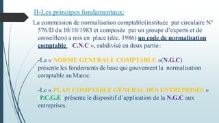 La commission de normalisation comptable(instituée par circulaire N°
576/D du 10/10/1983 et composée par un groupe d’experts et de
conseillers) a mis en place (déc. 1986) un code de normalisation
comptable « C.N.C », subdivisé en deux partie:
-La « NORME GENERALE COMPTABLE »(N.G.C)
présente les fondements de base qui gouvernent la normalisation
comptable au Maroc.
-Le « PLAN COMPTABLE GENERAL DES ENTREPRISES »
(P.C.G.E) présente le dispositif d’application de la N.G.C aux
entreprises.
II-Les principes fondamentaux:
 