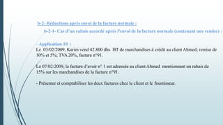 b-2- Réductions après envoi de la facture normale :
b-2-1- Cas d’un rabais accordé après l’envoi de la facture normale (contenant une remise) :
- Application 10 :
Le 03/02/2009, Karim vend 42.800 dhs HT de marchandises à crédit au client Ahmed; remise de
10% et 5%; TVA 20%, facture n°91.
Le 07/02/2009, la facture d’avoir n° 1 est adressée au client Ahmed mentionnant un rabais de
15% sur les marchandises de la facture n°91.
- Présenter et comptabiliser les deux factures chez le client et le fournisseur.
 