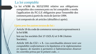 La loi comptable
La loi n°9/88 du 30/12/1992 relative aux obligations
comptables des commerçants ou loi comptable a rendu
l’application du P.C.G.E obligatoire pour l’ensemble des
commerçantsà partirdu moisde Janvier 1994.
- Loi composéede 26 articles (détaillésci après).
Liensavec lesautres textesde loi :
- Article 19 du codedecommerce renvoyantexpressémentà
la loi 9/88.
- lois sur les sociétés (loi 17-15(S.A) et 5-96 (Autres
Sociétés).
- Article 145 du CGI : « I.- Les contribuables doivent tenir une
comptabilité conformément à la législation et la réglementation
en vigueur, de manière à permettre à l’administration d’exercer
les contrôles prévus par le présent code… »
 