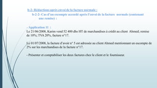 b-2- Réductions après envoi de la facture normale :
b-2-2- Cas d’un escompte accordé après l’envoi de la facture normale (contenant
une remise) :
- Application 11 :
Le 21/06/2008, Karim vend 52 400 dhs HT de marchandises à crédit au client Ahmed; remise
de 10%; TVA 20%, facture n°17.
Le 01/07/2008, la facture d’avoir n° 5 est adressée au client Ahmed mentionnant un escompte de
2% sur les marchandises de la facture n°17.
- Présenter et comptabiliser les deux factures chez le client et le fournisseur.
 
