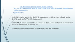 b-2- Réductions après envoi de la facture normale :
b-2-3- Cas d’un escompte accordé après l’envoi de la facture normale (contenant une
remise et un rabais) :
- Application 12 :
Le 11/04/N, Karim vend 19 800 dhs HT de marchandises à crédit au client Ahmed; remise
de 10%; rabais de 5%; TVA 20% (facture n°A7).
Le 15/04/N, la facture d’avoir n° B4 est adressée au client Ahmed mentionnant un escompte de
1% sur les marchandises de la facture n°A7.
- Présenter et comptabiliser les deux factures chez le client et le fournisseur.
 