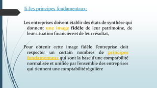 Les entreprises doivent établir des états de synthèse qui
donnent une image fidèle de leur patrimoine, de
leursituation financièreetde leur résultat,
Pour obtenir cette image fidèle l’entreprise doit
respecter un certain nombres de principes
fondamentaux qui sont la base d’une comptabilité
normalisée et unifiée par l’ensemble des entreprises
qui tiennent une comptabilitérégulière
Ii-les principes fondamentaux:
 