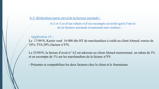 b-2- Réductions après envoi de la facture normale :
b-2-4- Cas d’un rabais et d’un escompte accordé après l’envoi
de la facture normale (contenant une remise) :
- Application 13 :
Le 17/09/N, Karim vend 16 000 dhs HT de marchandises à crédit au client Ahmed; remise de
10%; TVA 20% (facture n°F9).
Le 25/09/N, la facture d’avoir n° A2 est adressée au client Ahmed mentionnant un rabais de 5%
et un escompte de 1% sur les marchandises de la facture n°F9.
- Présenter et comptabiliser les deux factures chez le client et le fournisseur.
 