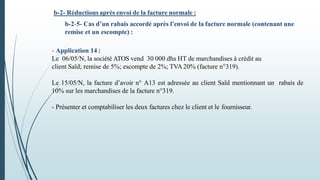b-2- Réductions après envoi de la facture normale :
b-2-5- Cas d’un rabais accordé après l’envoi de la facture normale (contenant une
remise et un escompte) :
- Application 14 :
Le 06/05/N, la société ATOS vend 30 000 dhs HT de marchandises à crédit au
client Saïd; remise de 5%; escompte de 2%; TVA 20% (facture n°319).
Le 15/05/N, la facture d’avoir n° A13 est adressée au client Saïd mentionnant un rabais de
10% sur les marchandises de la facture n°319.
- Présenter et comptabiliser les deux factures chez le client et le fournisseur.
 