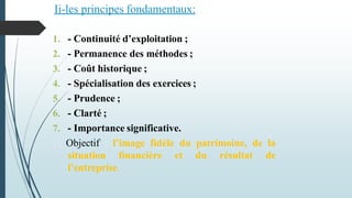 7 principes adoptés par la N.G.C:
1. - Continuité d’exploitation ;
2. - Permanence des méthodes ;
3. - Coût historique ;
4. - Spécialisation des exercices ;
5. - Prudence ;
6. - Clarté ;
7. - Importance significative.
Objectif : l’image fidèle du patrimoine, de la
situation financière et du résultat de
l’entreprise.
Ii-les principes fondamentaux:
 