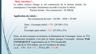 - Mais, Attention ! :
Le rabais octroyé change le net commercial de la facture initiale. En
conséquence l’escompte initialement accordé n’est plus le même :
Facture initiale : Net commercial = 28 500,00
Application du rabais :
Net commercial devient = 28 500 – 2850 = 25 650
Donc : Escompte initial = 570 (28 500 x 2%)
ET
Escompte après rabais = 513 (25 650 x 2%)
Donc, on doit constater en écritures, la diminution de l’escompte, Aussi, la TVA
initialement récupérée n’est plus la même puisque l’escompte diminue PAR
CONSEQUENT Augmentation de la TVA récupérable
Il s’agit de la TVA induite par la l’incidence du rabais :
c.à.d. : 570 – 513 = 57 ; TVA à 20% = 11,40
 