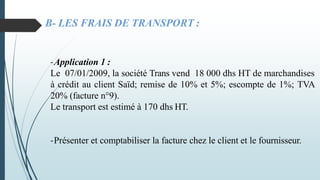 B- LES FRAIS DE TRANSPORT :
-Application 1 :
Le 07/01/2009, la société Trans vend 18 000 dhs HT de marchandises
à crédit au client Saïd; remise de 10% et 5%; escompte de 1%; TVA
20% (facture n°9).
Le transport est estimé à 170 dhs HT.
-Présenter et comptabiliser la facture chez le client et le fournisseur.
 