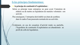 1- le principe de continuité d’exploitation :
Selon ce principe toute entreprise ne peut avoir l’intention de
réduire ou de mettre en liquidation de manière volontaire son
activité.
Par conséquent, l’entreprise doit établir ses états de synthèse
dans le cadre d’une poursuite normale de ses activités.
Evidement, en cas de cessation d’activité totale ou partielle,
l’hypothèse de continuité d’exploitation est abandonnée au
profit de celle de liquidation.
Ii-les principes fondamentaux:
 
