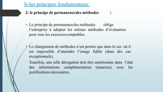 Ii-les principes fondamentaux:
2- le principe de permanencedes méthodes :
 Le principe de permanencedes méthodes oblige
l’entreprise à adopter les mêmes méthodes d’évaluation
pour tous les exercicescomptables.
 Le changement de méthodes n’est permis que dans le cas où il
est impossible d’atteindre l’image fidèle (dans des cas
exceptionnels).
Toutefois, une telle dérogation doit être mentionnée dans l’état
des informations complémentaires (annexes), avec les
justifications nécessaires.
 