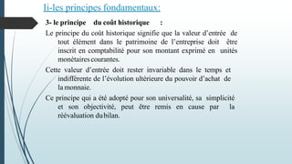 Ii-les principes fondamentaux:
3- le principe du coût historique :
Le principe du coût historique signifie que la valeur d’entrée de
tout élément dans le patrimoine de l’entreprise doit être
inscrit en comptabilité pour son montant exprimé en unités
monétairescourantes.
Cette valeur d’entrée doit rester invariable dans le temps et
indifférente de l’évolution ultérieure du pouvoir d’achat de
la monnaie.
Ce principe qui a été adopté pour son universalité, sa simplicité
et son objectivité, peut être remis en cause par la
réévaluation dubilan.
 