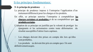 Ii-les principes fondamentaux:
5- le principede prudence :
Le principe de prudence impose à l’entreprise l’application d’un
traitement différencié pour les charges et les produits.
En effet, ce principe autorise l’entreprise à comptabiliser les
charges certaines et probables et de ne comptabiliser que les
produits certains.
L’adoption de ce principe est justifiée par la volonté de protéger les
épargnants et les actionnaires contre toute déformation du
résultat susceptible d’attirer leurs capitaux.
Les charges doivent être prises en compte dès lors qu’elles
sont probables,
Les produits ne doivent être pris en compte que s’ils sont
définitivementacquis.
 