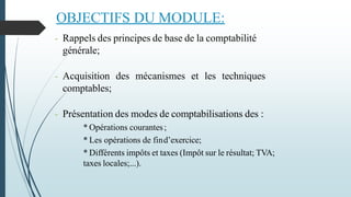 OBJECTIFS DU MODULE:
- Rappels des principes de base de la comptabilité
générale;
- Acquisition des mécanismes et les techniques
comptables;
- Présentation des modes de comptabilisations des :
* Opérations courantes;
* Les opérations de find’exercice;
* Différents impôts et taxes (Impôt sur le résultat; TVA;
taxes locales;...).
 