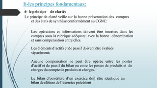 Ii-les principes fondamentaux:
6- le principe de clarté:
Le principe de clarté veille sur la bonne présentation des comptes
et des états de synthèse conformément au CGNC:
- Les opérations et informations doivent être inscrites dans les
comptes sous la rubrique adéquate, avec la bonne dénomination
et sans compensation entre elles.
- Les éléments d’actifs et de passif doivent être évalués
séparément;
- Aucune compensation ne peut être opérée entre les postes
d’actif et de passif du bilan ou entre les postes de produits et de
charges du compte de produits et charges.
- Le bilan d’ouverture d’un exercice doit être identique au
bilan de clôture de l’exercice précédent
 