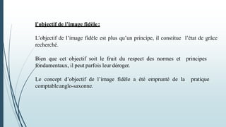 l’objectif de l’image fidèle:
L’objectif de l’image fidèle est plus qu’un principe, il constitue l’état de grâce
recherché.
Bien que cet objectif soit le fruit du respect des normes et principes
fondamentaux, il peut parfois leur déroger.
Le concept d’objectif de l’image fidèle a été emprunté de la pratique
comptableanglo-saxonne.
 