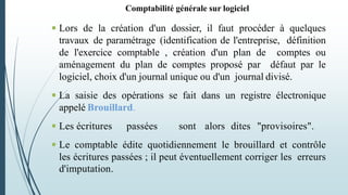 Comptabilité générale sur logiciel
 Lors de la création d'un dossier, il faut procéder à quelques
travaux de paramétrage (identification de l'entreprise, définition
de l'exercice comptable , création d'un plan de comptes ou
aménagement du plan de comptes proposé par défaut par le
logiciel, choix d'un journal unique ou d'un journal divisé.
 La saisie des opérations se fait dans un registre électronique
appelé Brouillard.
 Les écritures passées sont alors dites "provisoires".
 Le comptable édite quotidiennement le brouillard et contrôle
les écritures passées ; il peut éventuellement corriger les erreurs
d'imputation.
 