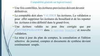 Comptabilité générale sur logiciel (suite)
 Une fois contrôlées, les écritures provisoires doivent devenir
définitives.
 Le comptable doit alors VALIDER les écritures. La validation a
pour effet supprimer les écritures du brouillard et de les reporter
les écritures à titre définitif dans le grand-livre.
 Une écriture validée ne peut être corrigée que par
CONTREPASSATION dans le nouveau brouillard et nouvelle
validation.
 La mise à jour du plan de comptes, la consultation et l'édition
sélective du journal, comptes et documents de synthèse devient
extrêmement souple.
 