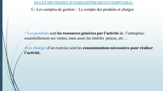 * Les produits sont les ressources générées par l’activité de l’entreprise :
essentiellement ses ventes, mais aussi les intérêts perçus, etc…
•Les charges d’un exercice sont les consommations nécessaires pour réaliser
l’activité,
III-LES METHODES D’ENREGISTREMENT COMPTABLE:
C- Les comptes de gestion : Le compte des produits et charges
 