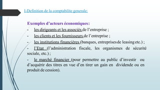 Exemples d’acteurs économiques:
- les dirigeants et les associés de l’entreprise ;
- les clients et les fournisseurs de l’entreprise ;
- les institutions financières (banques, entreprisesde leasingetc.) ;
- l’Etat (l’administration fiscale, les organismes de sécurité
sociale, etc.) ;
- le marché financier (pour permettre au public d’investir ou
d’acquérir des titres en vue d’en tirer un gain en dividende ou en
produit de cession).
I-Definition de la comptabilite generale:
 